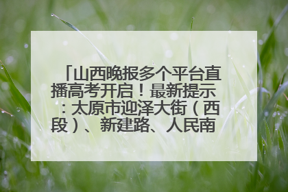 山西晚报多个平台直播高考开启！最新提示：太原市迎泽大街（西段）、新建路、人民南路高考期间增开路口