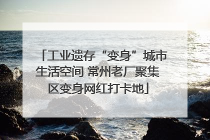工业遗存“变身”城市生活空间 常州老厂聚集区变身网红打卡地