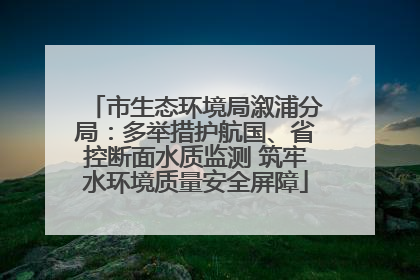 市生态环境局溆浦分局：多举措护航国、省控断面水质监测 筑牢水环境质量安全屏障