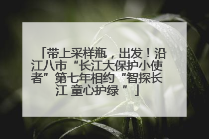 带上采样瓶，出发！沿江八市“长江大保护小使者”第七年相约“智探长江 童心护绿 ”