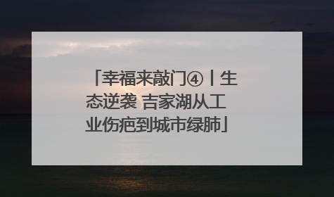 幸福来敲门④丨生态逆袭 吉家湖从工业伤疤到城市绿肺