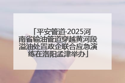 平安管道·2025河南省输油管道穿越黄河段溢油处置政企联合应急演练在洛阳孟津举办