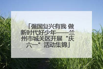 强国复兴有我 做新时代好少年——兰州市城关区开展“庆六一”活动集锦