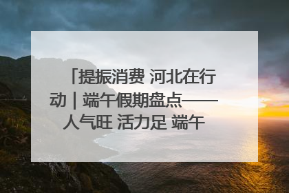 提振消费 河北在行动｜端午假期盘点——人气旺 活力足 端午经济“热浪”迭起