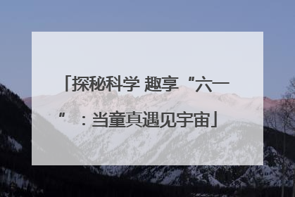 探秘科学 趣享“六一”：当童真遇见宇宙