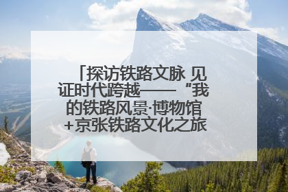探访铁路文脉 见证时代跨越——“我的铁路风景·博物馆+京张铁路文化之旅”活动在京启动