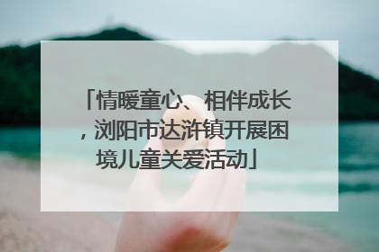 情暖童心、相伴成长，浏阳市达浒镇开展困境儿童关爱活动