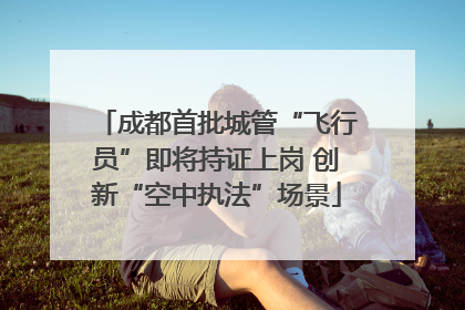 成都首批城管“飞行员”即将持证上岗 创新“空中执法”场景