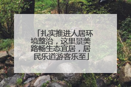 扎实推进人居环境整治，这里景美路畅生态宜居，居民乐道游客乐至