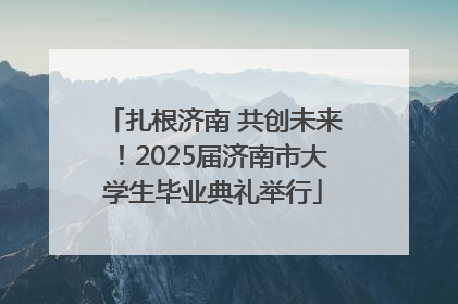 扎根济南 共创未来！2025届济南市大学生毕业典礼举行