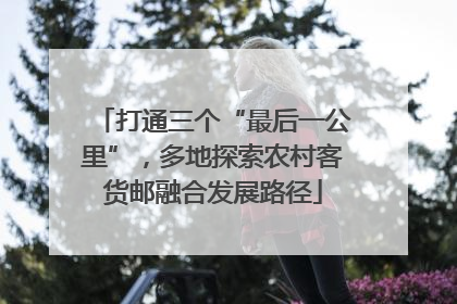 打通三个“最后一公里”，多地探索农村客货邮融合发展路径