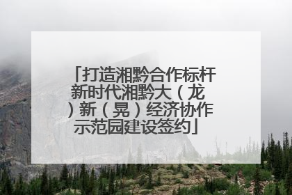 打造湘黔合作标杆 新时代湘黔大（龙）新（晃）经济协作示范园建设签约