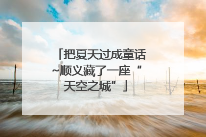 把夏天过成童话~顺义藏了一座“天空之城”