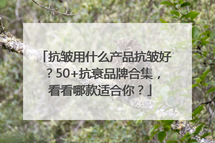 抗皱用什么产品抗皱好？50+抗衰品牌合集，看看哪款适合你？