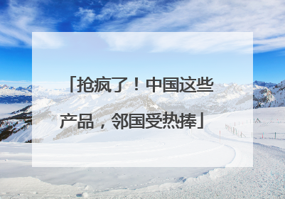 抢疯了！中国这些产品，邻国受热捧