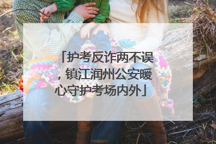 护考反诈两不误，镇江润州公安暖心守护考场内外