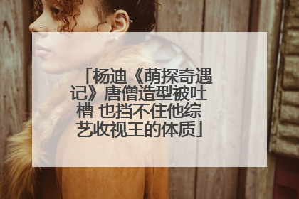 杨迪《萌探奇遇记》唐僧造型被吐槽 也挡不住他综艺收视王的体质