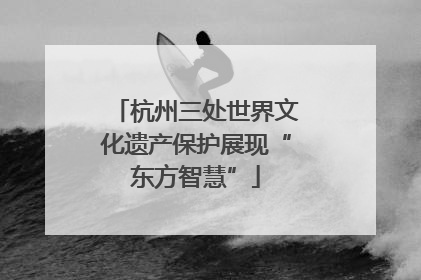 杭州三处世界文化遗产保护展现“东方智慧”