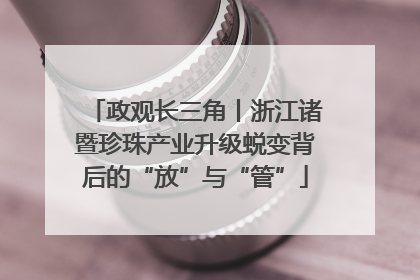 政观长三角丨浙江诸暨珍珠产业升级蜕变背后的“放”与“管”