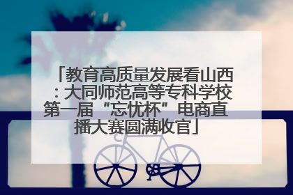 教育高质量发展看山西：大同师范高等专科学校第一届“忘忧杯”电商直播大赛圆满收官