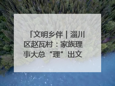 文明乡伴｜淄川区赵瓦村：家族理事大总“理”出文明新风尚