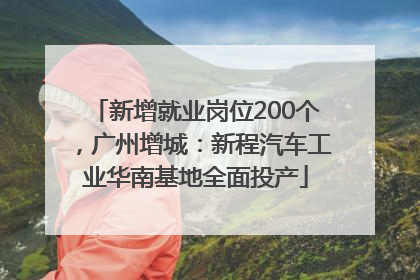 新增就业岗位200个，广州增城：新程汽车工业华南基地全面投产