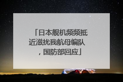 日本舰机频频抵近滋扰我航母编队，国防部回应