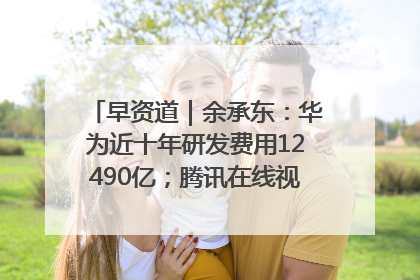 早资道｜余承东：华为近十年研发费用12490亿；腾讯在线视频重大组织调整