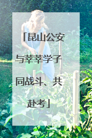 昆山公安与莘莘学子同战斗、共赴考