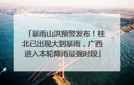 暴雨山洪预警发布！桂北已出现大到暴雨，广西进入本轮降雨最强时段