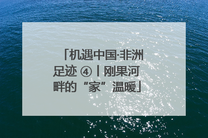 机遇中国·非洲足迹 ④丨刚果河畔的“家”温暖