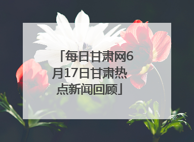 每日甘肃网6月17日甘肃热点新闻回顾