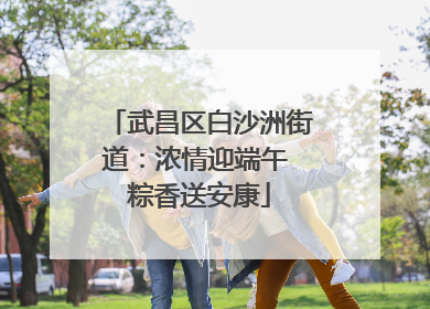 武昌区白沙洲街道：浓情迎端午 粽香送安康