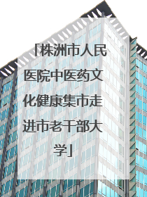 株洲市人民医院中医药文化健康集市走进市老干部大学