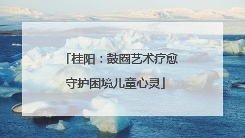 桂阳:鼓圈艺术疗愈守护困境儿童心灵