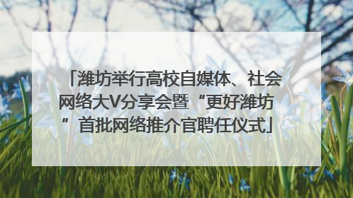 潍坊举行高校自媒体、社会网络大V分享会暨“更好潍坊”首批网络推介官聘任仪式
