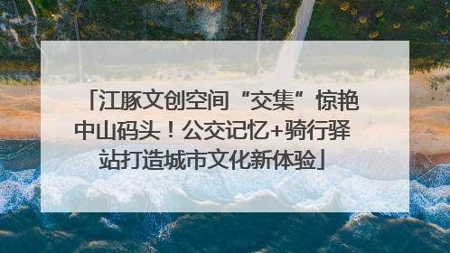 江豚文创空间“交集”惊艳中山码头！公交记忆+骑行驿站打造城市文化新体验