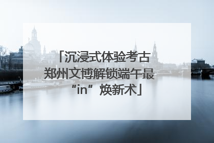 沉浸式体验考古 郑州文博解锁端午最“in”焕新术