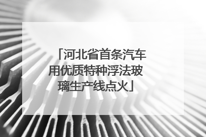 河北省首条汽车用优质特种浮法玻璃生产线点火