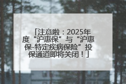 注意啦：2025年度“沪惠保”与“沪惠保-特定疾病保险”投保通道即将关闭！