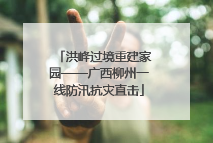 洪峰过境重建家园——广西柳州一线防汛抗灾直击