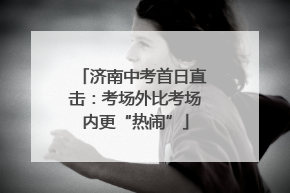 济南中考首日直击：考场外比考场内更“热闹”
