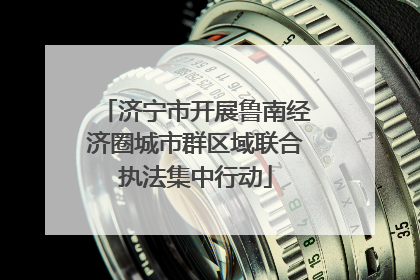 济宁市开展鲁南经济圈城市群区域联合执法集中行动