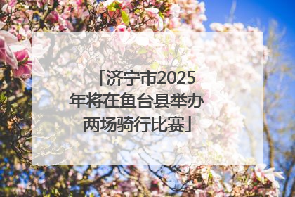 济宁市2025年将在鱼台县举办两场骑行比赛
