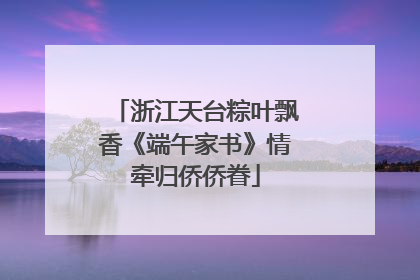 浙江天台粽叶飘香《端午家书》情牵归侨侨眷