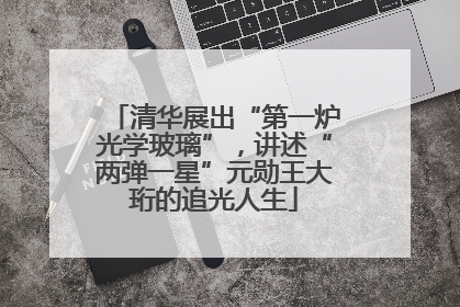 清华展出“第一炉光学玻璃”，讲述“两弹一星”元勋王大珩的追光人生