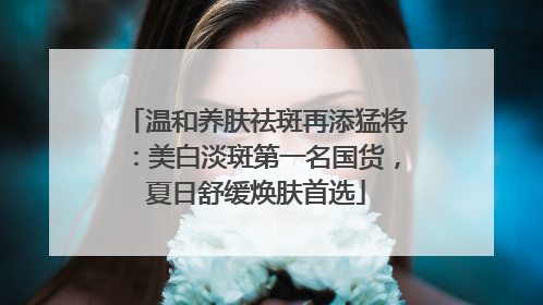温和养肤祛斑再添猛将：美白淡斑第一名国货，夏日舒缓焕肤首选