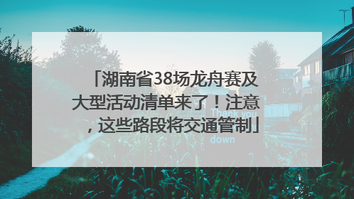 湖南省38场龙舟赛及大型活动清单来了！注意，这些路段将交通管制