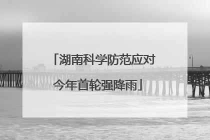 湖南科学防范应对今年首轮强降雨