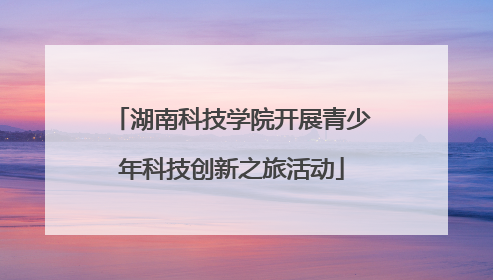 湖南科技学院开展青少年科技创新之旅活动